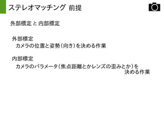 外部標定 と 内部標定
ステレオマッチング 前提
外部標定
カメラの位置と姿勢（向き）を決める作業
内部標定
カメラのパラメータ（焦点距離とかレンズの歪みとか）を
決める作業
 