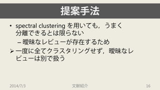 提案手法 
• 
spectral clustering を用いても，うまく 分離できるとは限らない 
– 
曖昧なレビューが存在するため 
 
一度に全てクラスタリングせず，曖昧なレ ビューは別で扱う 
2014/7/3 文献紹介 16 
 