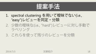 提案手法 
1. 
spectral clustering を用いて曖昧でない(i.e., “easy”)レビューを同定・分類 
2. 
少数の曖昧な(i.e., “hard”)レビューに対し手動で ラベリング 
3. 
これらを使って残りのレビューを分類 
2014/7/3 文献紹介 18 
 