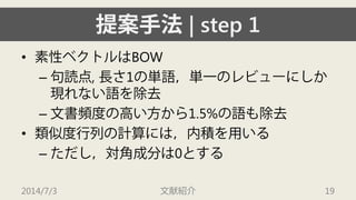 提案手法| step 1 
• 
素性ベクトルはBOW 
– 
句読点, 長さ1の単語，単一のレビューにしか 現れない語を除去 
– 
文書頻度の高い方から1.5%の語も除去 
• 
類似度行列の計算には，内積を用いる 
– 
ただし，対角成分は0とする 
2014/7/3 文献紹介 19 
 