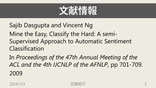 文献情報 
SajibDasguptaand Vincent Ng 
Mine the Easy, Classify the Hard: A semi- Supervised Approach to Automatic Sentiment Classification 
In Proceedings of the 47th Annual Meeting of the ACL and the 4th IJCNLP of the AFNLP, pp 701-709. 
2009 
2014/7/3 文献紹介 2 
 