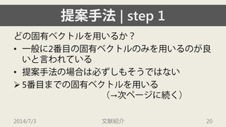 提案手法| step 1 
どの固有ベクトルを用いるか？ 
• 
一般に2番目の固有ベクトルのみを用いるのが良 いと言われている 
• 
提案手法の場合は必ずしもそうではない 
 
5番目までの固有ベクトルを用いる （→次ページに続く） 
2014/7/3 文献紹介 20 
 