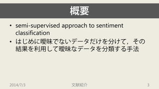 概要 
• 
semi-supervised approach to sentiment classification 
• 
はじめに曖昧でないデータだけを分けて，その 結果を利用して曖昧なデータを分類する手法 
2014/7/3 文献紹介 3 
 