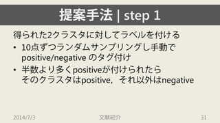 提案手法| step 1 
得られた2クラスタに対してラベルを付ける 
• 
10点ずつランダムサンプリングし手動で positive/negative のタグ付け 
• 
半数より多くpositiveが付けられたら そのクラスタはpositive，それ以外はnegative 
2014/7/3 文献紹介 31 
 