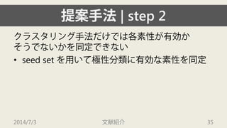 提案手法| step 2 
クラスタリング手法だけでは各素性が有効か そうでないかを同定できない 
• 
seed set を用いて極性分類に有効な素性を同定 
2014/7/3 文献紹介 35 
 