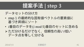 提案手法| step 3 
データセットの分け方 
• 
step 1 の最終的な固有値ベクトルの要素値に 基づき昇順にソート 
• 
푖番目のデータを(푖 mod 5)番目のセットに含める 
 
ただ分けるだけでなく，信頼性の高い/低い データ点を等しく分ける 
2014/7/3 文献紹介 41 
 