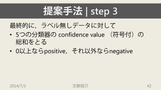 提案手法| step 3 
最終的に，ラベル無しデータに対して 
• 
5つの分類器のconfidence value （符号付）の 総和をとる 
• 
0以上ならpositive，それ以外ならnegative 
2014/7/3 文献紹介 42 
 
