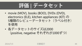 評価| データセット 
• 
movie (MOV), books (BOO), DVDs (DVD), electronics (ELE), kitchen appliances (KIT) の 5種類のレビューデータセット（ラベル付き） を使用 
• 
各データセットのサイズは2000（positive, negative それぞれが1000ずつ） 
2014/7/3 文献紹介 44 
 