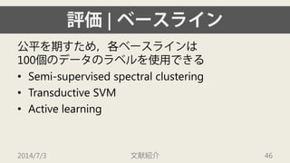 評価| ベースライン 
公平を期すため，各ベースラインは 100個のデータのラベルを使用できる 
• 
Semi-supervised spectral clustering 
• 
TransductiveSVM 
• 
Active learning 
2014/7/3 文献紹介 46 
 