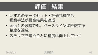 評価| 結果 
• 
いずれのデータセット・評価指標でも， 提案手法が最高結果を達成 
• 
step 1 の段階でも，ベースラインに匹敵する 精度を達成 
• 
ステップを追うごとに精度は向上していく 
2014/7/3 文献紹介 49 
 