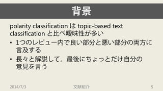 背景 
polarityclassification はtopic-based text classification と比べ曖昧性が多い 
• 
1つのレビュー内で良い部分と悪い部分の両方に 言及する 
• 
長々と解説して，最後にちょっとだけ自分の 意見を言う 
2014/7/3 文献紹介 5 
 