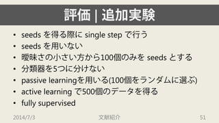 評価| 追加実験 
• 
seeds を得る際にsingle step で行う 
• 
seeds を用いない 
• 
曖昧さの小さい方から100個のみをseeds とする 
• 
分類器を5つに分けない 
• 
passive learningを用いる(100個をランダムに選ぶ) 
• 
active learning で500個のデータを得る 
• 
fully supervised 
2014/7/3 文献紹介 51 
 