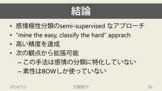 結論 
• 
感情極性分類のsemi-supervised なアプローチ 
• 
“mine the easy, classify the hard” apprach 
• 
高い精度を達成 
• 
次の観点から拡張可能 
– 
この手法は感情の分類に特化していない 
– 
素性はBOWしか使っていない 
2014/7/3 文献紹介 56 
