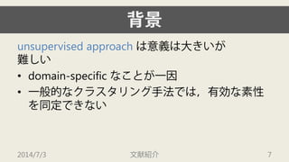 背景 
unsupervised approachは意義は大きいが 難しい 
• 
domain-specific なことが一因 
• 
一般的なクラスタリング手法では，有効な素性 を同定できない 
2014/7/3 文献紹介 7 
 