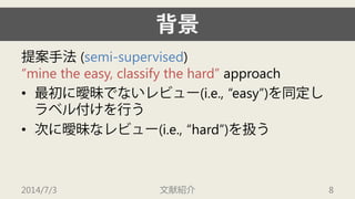 背景 
提案手法(semi-supervised) “mine the easy, classify the hard”approach 
• 
最初に曖昧でないレビュー(i.e., “easy”)を同定し ラベル付けを行う 
• 
次に曖昧なレビュー(i.e., “hard”)を扱う 
2014/7/3 文献紹介 8 
 