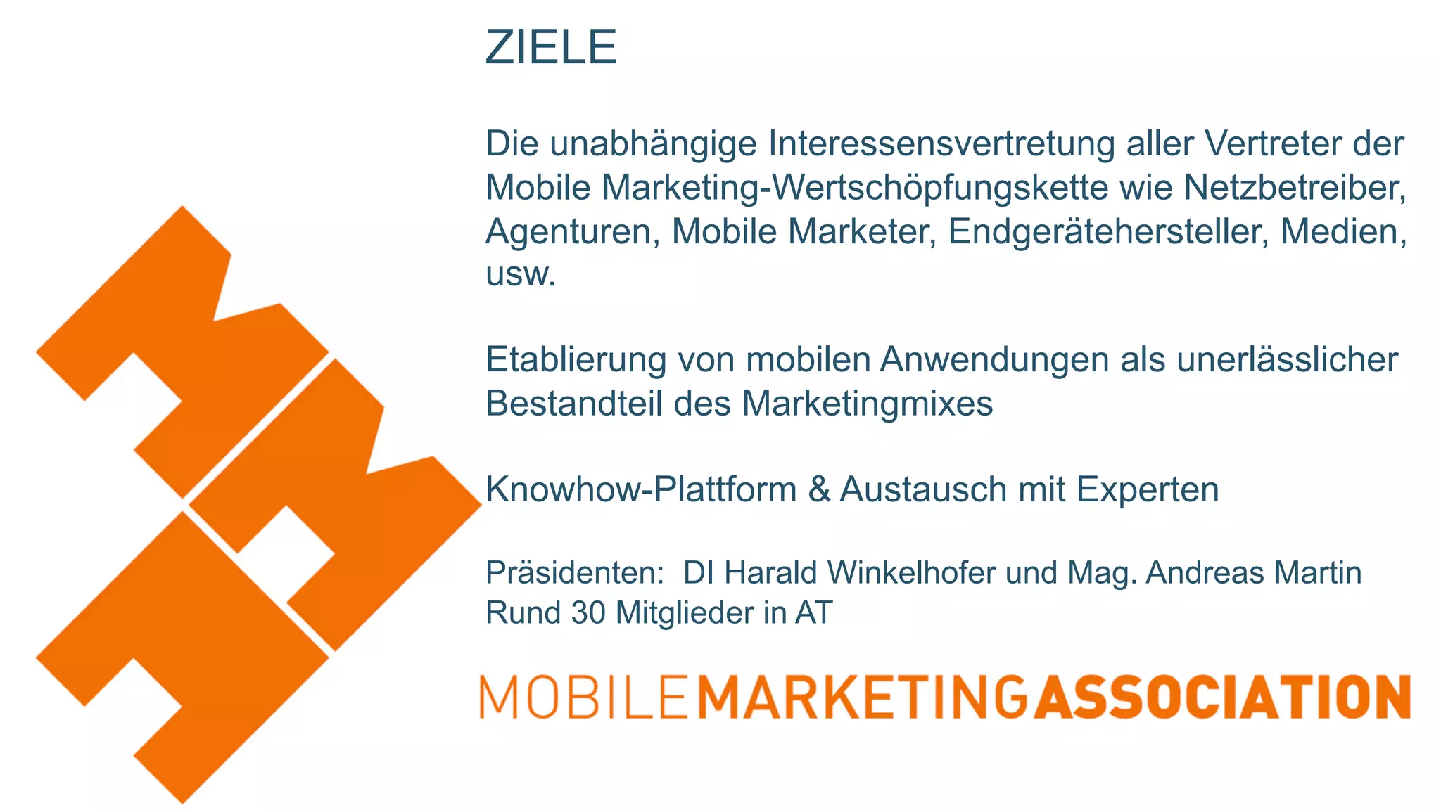 ZIELE
Die unabhängige Interessensvertretung aller Vertreter der
Mobile Marketing-Wertschöpfungskette wie Netzbetreiber,
Agenturen, Mobile Marketer, Endgerätehersteller, Medien,
usw.
Etablierung von mobilen Anwendungen als unerlässlicher
Bestandteil des Marketingmixes
Knowhow-Plattform & Austausch mit Experten
Präsidenten: DI Harald Winkelhofer und Mag. Andreas Martin
Rund 30 Mitglieder in AT
 