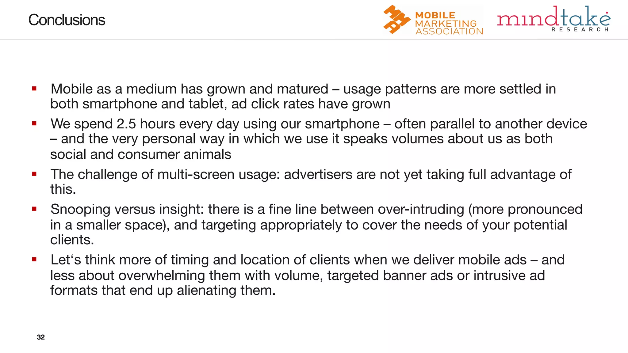 32
32
Conclusions
32
§  Mobile as a medium has grown and matured – usage patterns are more settled in
both smartphone and tablet, ad click rates have grown
§  We spend 2.5 hours every day using our smartphone – often parallel to another device
– and the very personal way in which we use it speaks volumes about us as both
social and consumer animals
§  The challenge of multi-screen usage: advertisers are not yet taking full advantage of
this. 
§  Snooping versus insight: there is a ﬁne line between over-intruding (more pronounced
in a smaller space), and targeting appropriately to cover the needs of your potential
clients. 
§  Let‘s think more of timing and location of clients when we deliver mobile ads – and
less about overwhelming them with volume, targeted banner ads or intrusive ad
formats that end up alienating them. 
 