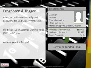 Value 392€ 
Predicted Lifetime Value 591€ 
Predicted Lifetime PI 31.923 
Churn Probability 2,4 % 
4 
Prognosen & Trigger 
Attribute und Interessen aufgrund 
Klickverhalten und Cluster-Vergleiche. 
Predictions von Customer Lifetime Value 
(CLV) und Churn. 
Änderungen sind Trigger! 
ID# 1234567890 
Männlich 
35 Jahre 
Wien, Österreich 
E-Mail Opt-In: Ja 
Interessen: Sports, Lifestyle, Bücher 
Premium Kunden Email 
Foto © twitter.com/photos/philflieger www.flickr.com/photos/philflieger/266727707/ 
 