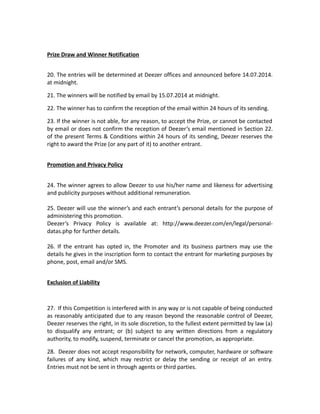 Prize Draw and Winner Notification
20. The entries will be determined at Deezer offices and announced before 14.07.2014.
at midnight.
21. The winners will be notified by email by 15.07.2014 at midnight.
22. The winner has to confirm the reception of the email within 24 hours of its sending.
23. If the winner is not able, for any reason, to accept the Prize, or cannot be contacted
by email or does not confirm the reception of Deezer’s email mentioned in Section 22.
of the present Terms & Conditions within 24 hours of its sending, Deezer reserves the
right to award the Prize (or any part of it) to another entrant.
Promotion and Privacy Policy
24. The winner agrees to allow Deezer to use his/her name and likeness for advertising
and publicity purposes without additional remuneration.
25. Deezer will use the winner’s and each entrant’s personal details for the purpose of
administering this promotion.
Deezer’s Privacy Policy is available at: http://www.deezer.com/en/legal/personal-
datas.php for further details.
26. If the entrant has opted in, the Promoter and its business partners may use the
details he gives in the inscription form to contact the entrant for marketing purposes by
phone, post, email and/or SMS.
Exclusion of Liability
27. If this Competition is interfered with in any way or is not capable of being conducted
as reasonably anticipated due to any reason beyond the reasonable control of Deezer,
Deezer reserves the right, in its sole discretion, to the fullest extent permitted by law (a)
to disqualify any entrant; or (b) subject to any written directions from a regulatory
authority, to modify, suspend, terminate or cancel the promotion, as appropriate.
28. Deezer does not accept responsibility for network, computer, hardware or software
failures of any kind, which may restrict or delay the sending or receipt of an entry.
Entries must not be sent in through agents or third parties.
 