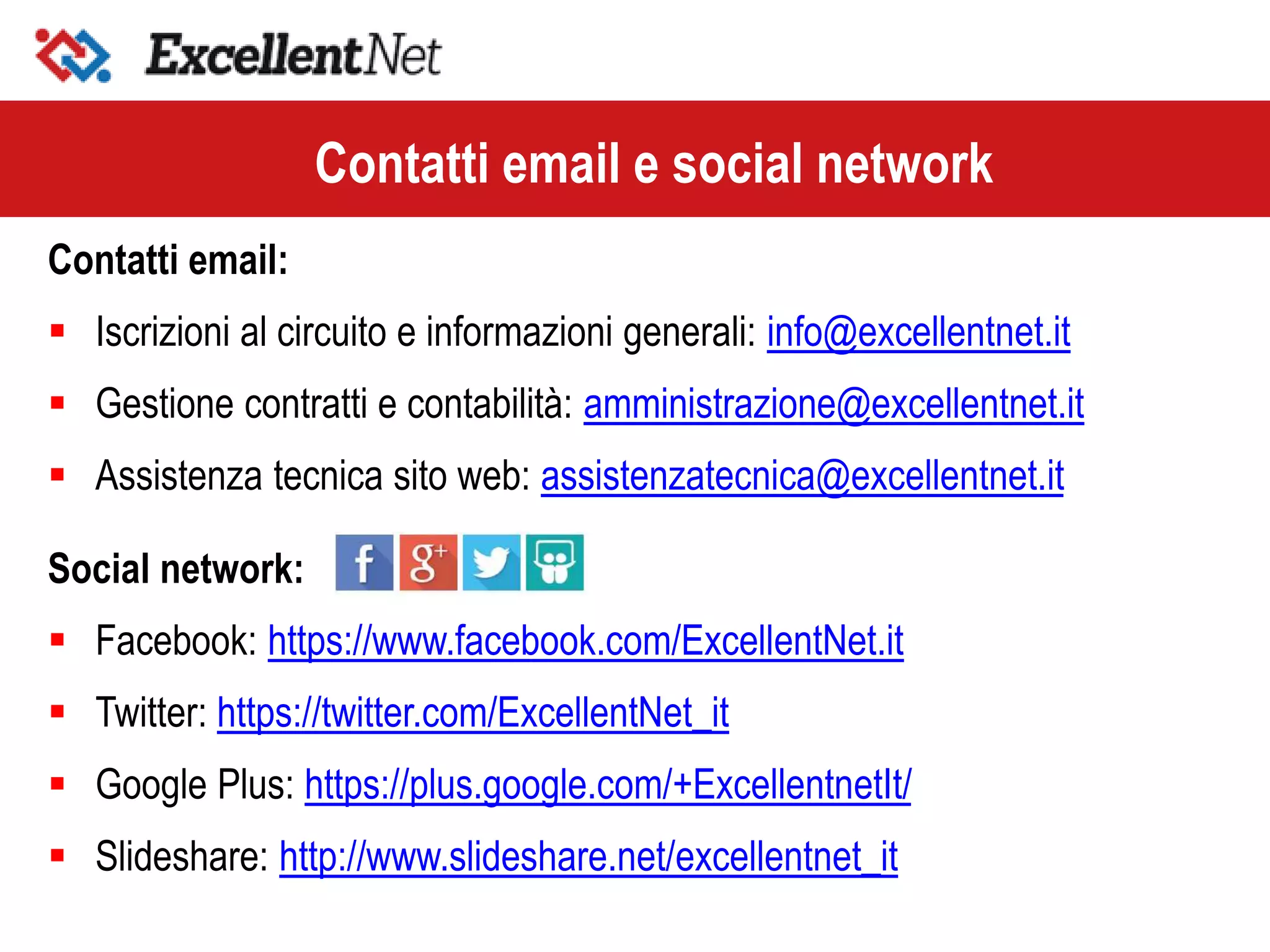 Contatti email:
 Iscrizioni al circuito e informazioni generali: info@excellentnet.it
 Gestione contratti e contabilità: amministrazione@excellentnet.it
 Assistenza tecnica sito web: assistenzatecnica@excellentnet.it
Social network:
 Facebook: https://www.facebook.com/ExcellentNet.it
 Twitter: https://twitter.com/ExcellentNet_it
 Google Plus: https://plus.google.com/+ExcellentnetIt/
 Slideshare: http://www.slideshare.net/excellentnet_it
Contatti email e social network
 