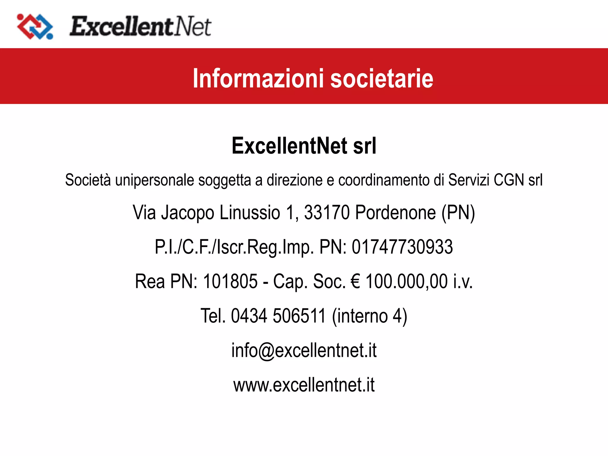 ExcellentNet srl
Società unipersonale soggetta a direzione e coordinamento di Servizi CGN srl
Via Jacopo Linussio 1, 33170 Pordenone (PN)
P.I./C.F./Iscr.Reg.Imp. PN: 01747730933
Rea PN: 101805 - Cap. Soc. € 100.000,00 i.v.
Tel. 0434 506511 (interno 4)
info@excellentnet.it
www.excellentnet.it
Informazioni societarie
 