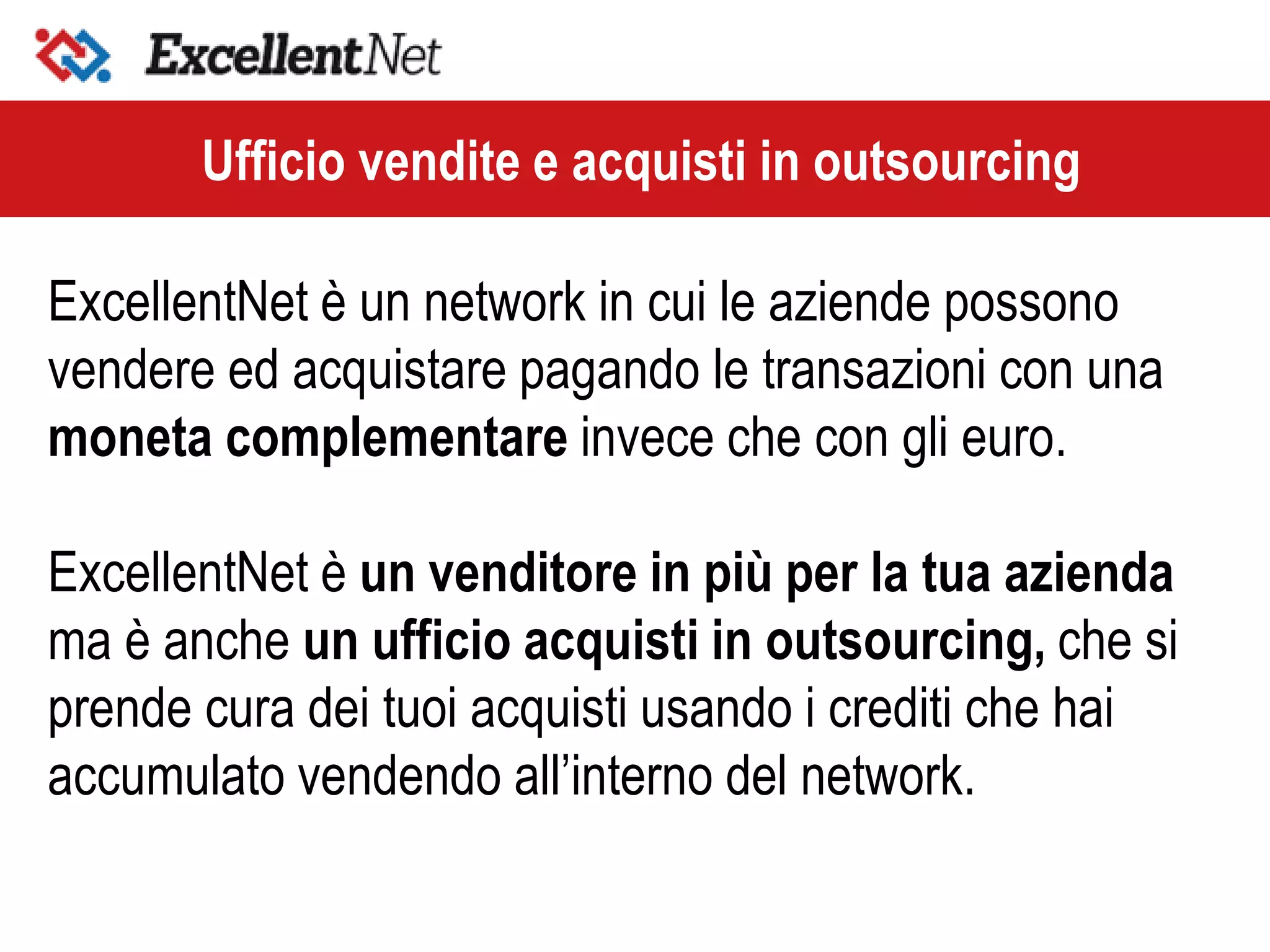 ExcellentNet è un network in cui le aziende possono
vendere ed acquistare pagando le transazioni con una
moneta complementare invece che con gli euro.
ExcellentNet è un venditore in più per la tua azienda
ma è anche un ufficio acquisti in outsourcing, che si
prende cura dei tuoi acquisti usando i crediti che hai
accumulato vendendo all’interno del network.
Ufficio vendite e acquisti in outsourcing
 