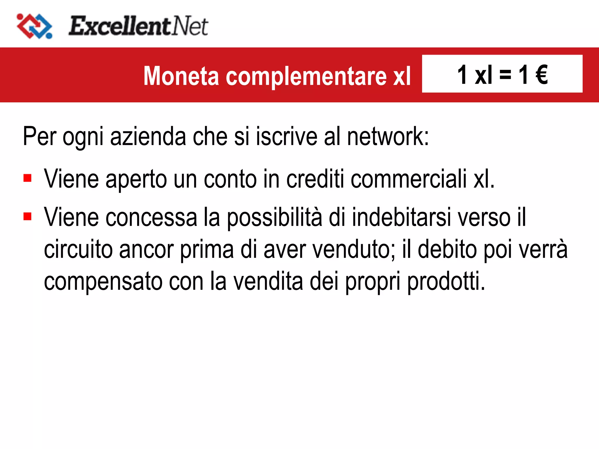 Per ogni azienda che si iscrive al network:
Moneta complementare xl
 Viene aperto un conto in crediti commerciali xl.
 Viene concessa la possibilità di indebitarsi verso il
circuito ancor prima di aver venduto; il debito poi verrà
compensato con la vendita dei propri prodotti.
1 xl = 1 €
 