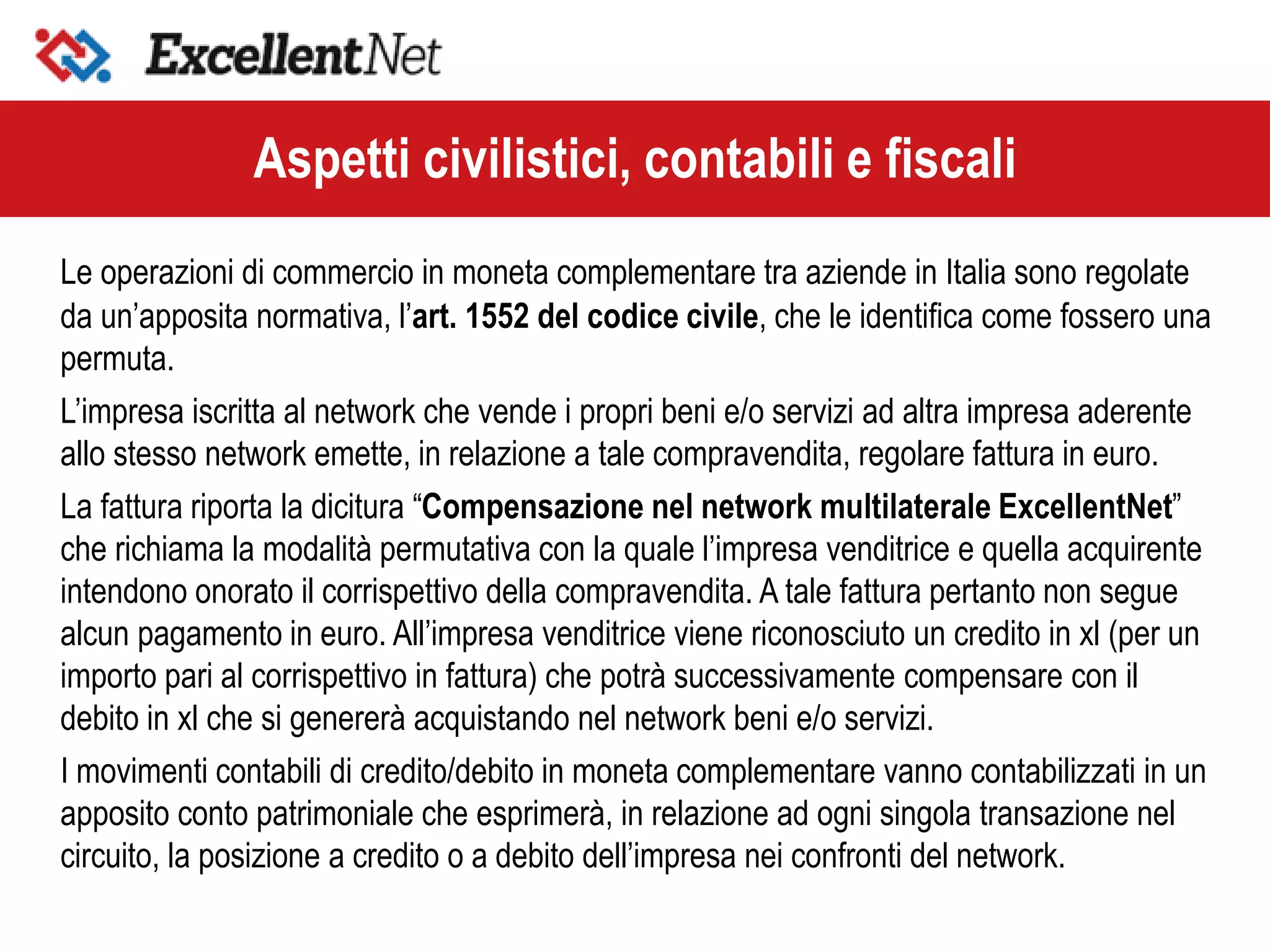 Le operazioni di commercio in moneta complementare tra aziende in Italia sono regolate
da un’apposita normativa, l’art. 1552 del codice civile, che le identifica come fossero una
permuta.
L’impresa iscritta al network che vende i propri beni e/o servizi ad altra impresa aderente
allo stesso network emette, in relazione a tale compravendita, regolare fattura in euro.
La fattura riporta la dicitura “Compensazione nel network multilaterale ExcellentNet”
che richiama la modalità permutativa con la quale l’impresa venditrice e quella acquirente
intendono onorato il corrispettivo della compravendita. A tale fattura pertanto non segue
alcun pagamento in euro. All’impresa venditrice viene riconosciuto un credito in xl (per un
importo pari al corrispettivo in fattura) che potrà successivamente compensare con il
debito in xl che si genererà acquistando nel network beni e/o servizi.
I movimenti contabili di credito/debito in moneta complementare vanno contabilizzati in un
apposito conto patrimoniale che esprimerà, in relazione ad ogni singola transazione nel
circuito, la posizione a credito o a debito dell’impresa nei confronti del network.
Aspetti civilistici, contabili e fiscali
 