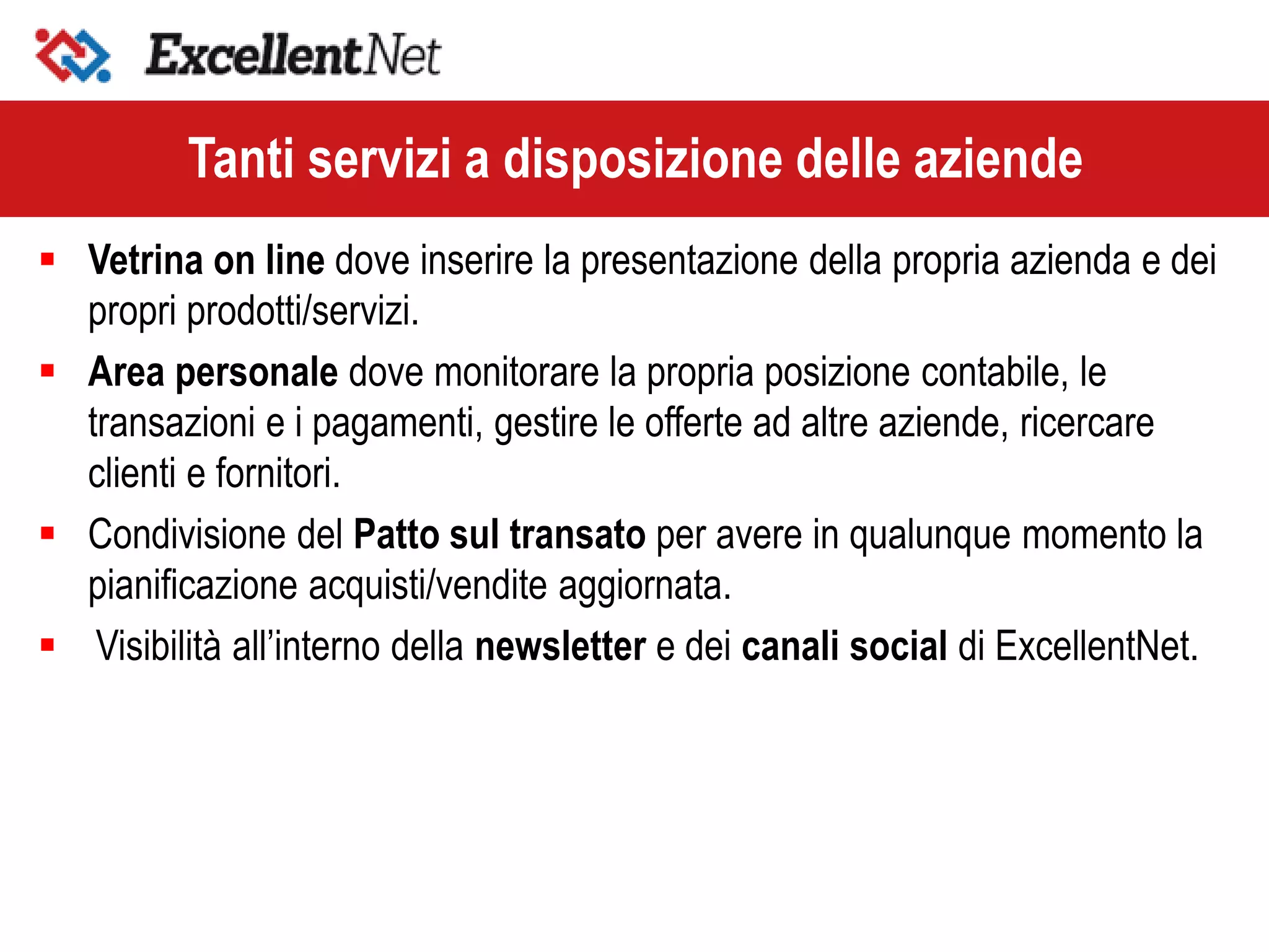  Vetrina on line dove inserire la presentazione della propria azienda e dei
propri prodotti/servizi.
 Area personale dove monitorare la propria posizione contabile, le
transazioni e i pagamenti, gestire le offerte ad altre aziende, ricercare
clienti e fornitori.
 Condivisione del Patto sul transato per avere in qualunque momento la
pianificazione acquisti/vendite aggiornata.
 Visibilità all’interno della newsletter e dei canali social di ExcellentNet.
Tanti servizi a disposizione delle aziende
 