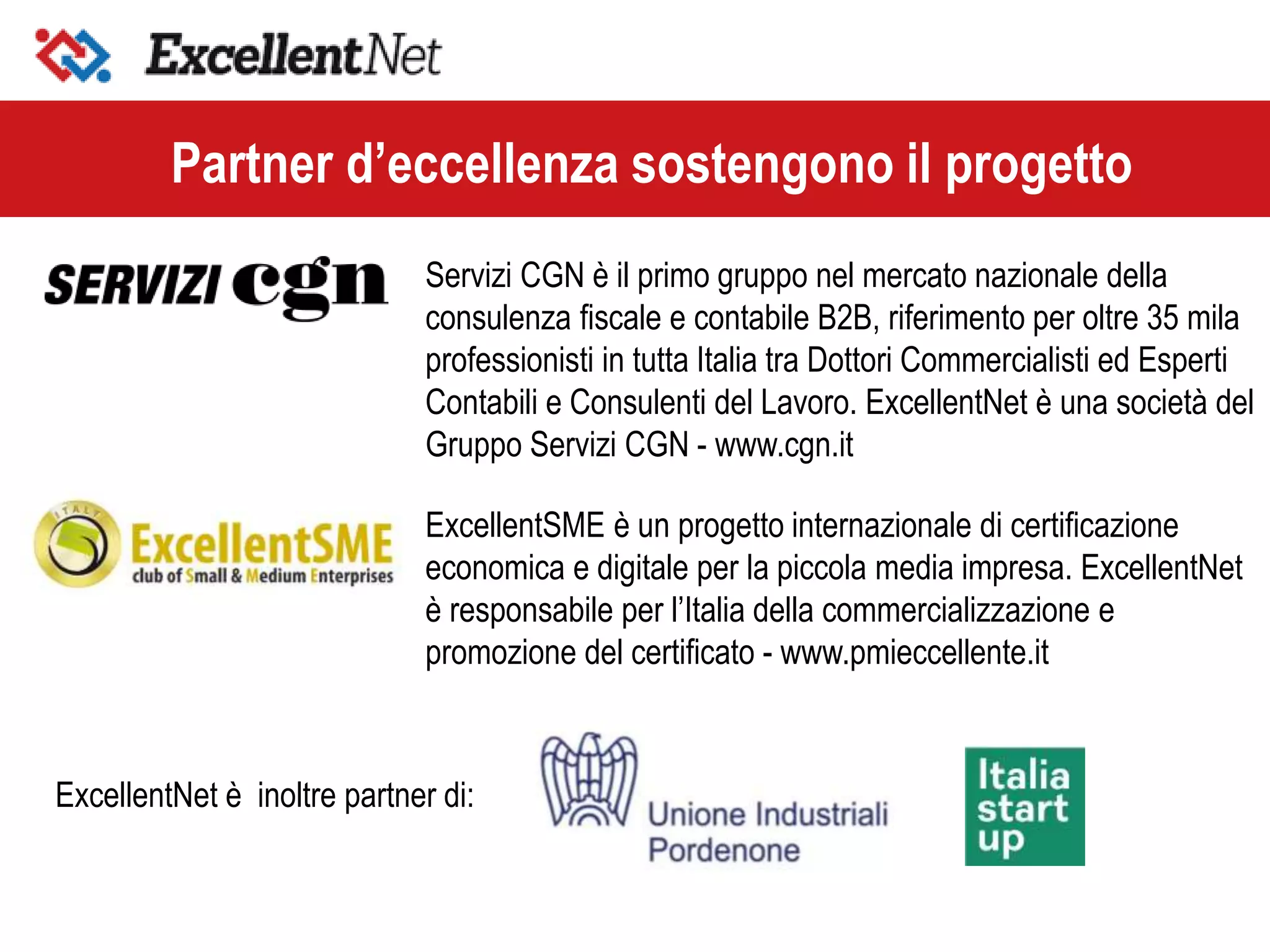 Servizi CGN è il primo gruppo nel mercato nazionale della
consulenza fiscale e contabile B2B, riferimento per oltre 35 mila
professionisti in tutta Italia tra Dottori Commercialisti ed Esperti
Contabili e Consulenti del Lavoro. ExcellentNet è una società del
Gruppo Servizi CGN - www.cgn.it
Partner d’eccellenza sostengono il progetto
ExcellentSME è un progetto internazionale di certificazione
economica e digitale per la piccola media impresa. ExcellentNet
è responsabile per l’Italia della commercializzazione e
promozione del certificato - www.pmieccellente.it
ExcellentNet è inoltre partner di:
 