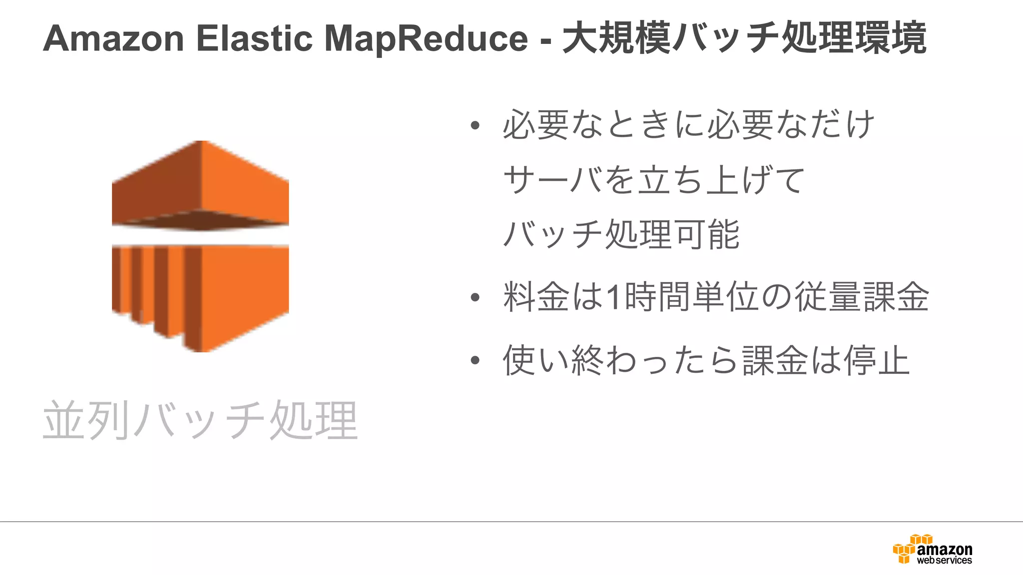 Amazon Elastic MapReduce - 大規模バッチ処理環境
• 必要なときに必要なだけ 
サーバを立ち上げて 
バッチ処理可能
• 料金は1時間単位の従量課金
• 使い終わったら課金は停止
並列バッチ処理
 