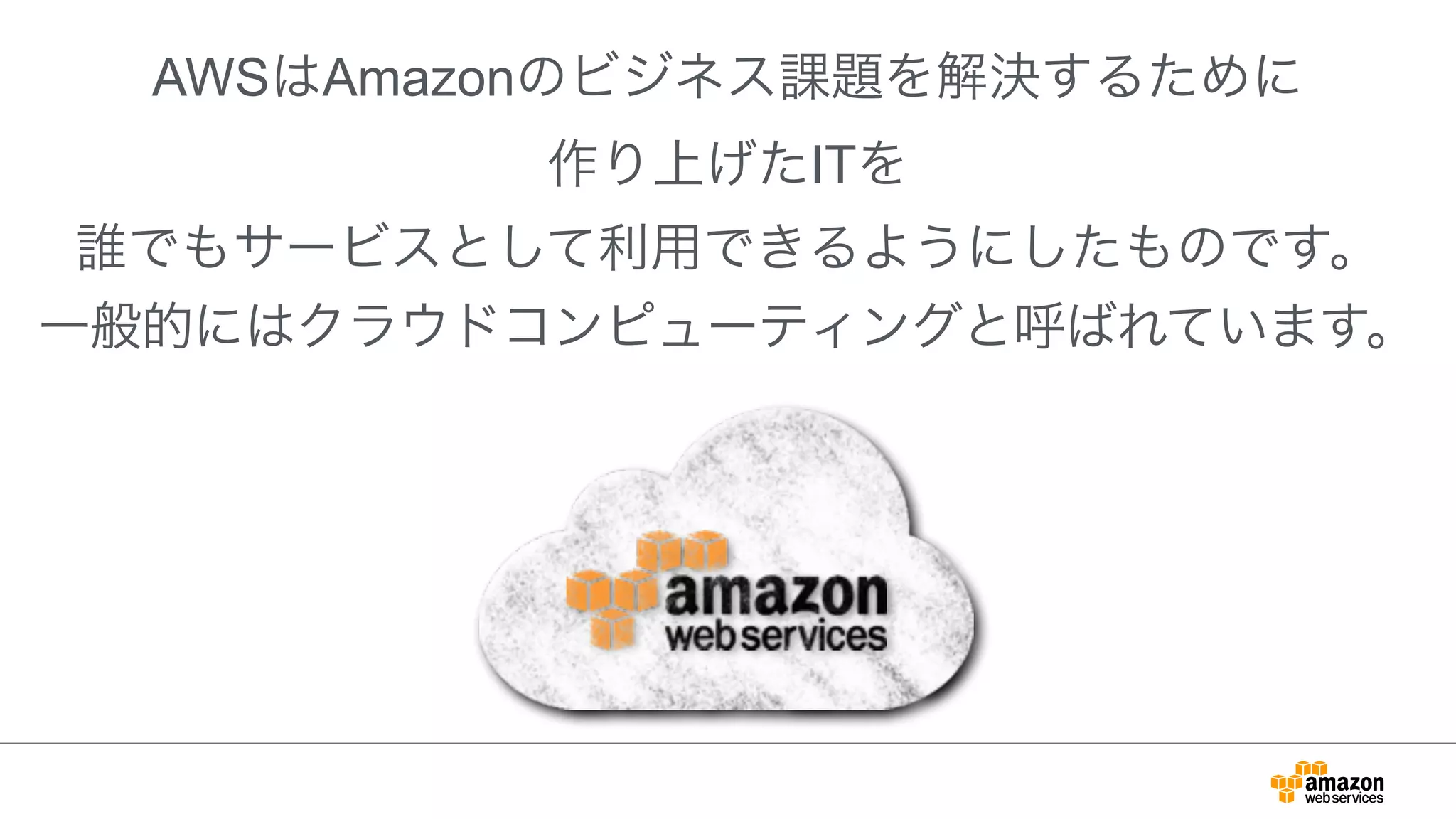 !
AWSはAmazonのビジネス課題を解決するために
作り上げたITを
誰でもサービスとして利用できるようにしたものです。
一般的にはクラウドコンピューティングと呼ばれています。
 