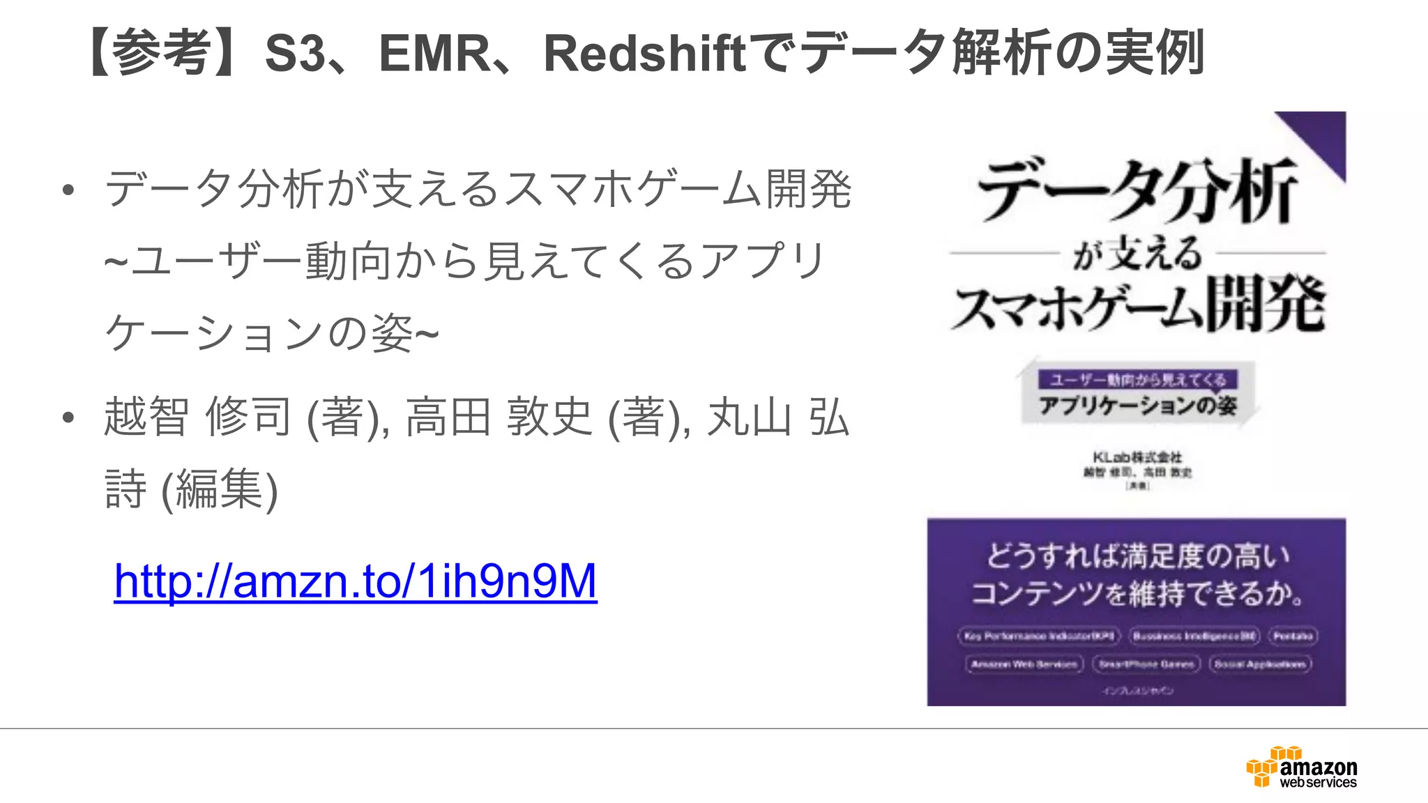 【参考】S3、EMR、Redshiftでデータ解析の実例
• データ分析が支えるスマホゲーム開発
~ユーザー動向から見えてくるアプリ
ケーションの姿~
• 越智 修司 (著), 高田 敦史 (著), 丸山 弘
詩 (編集)
http://amzn.to/1ih9n9M
 