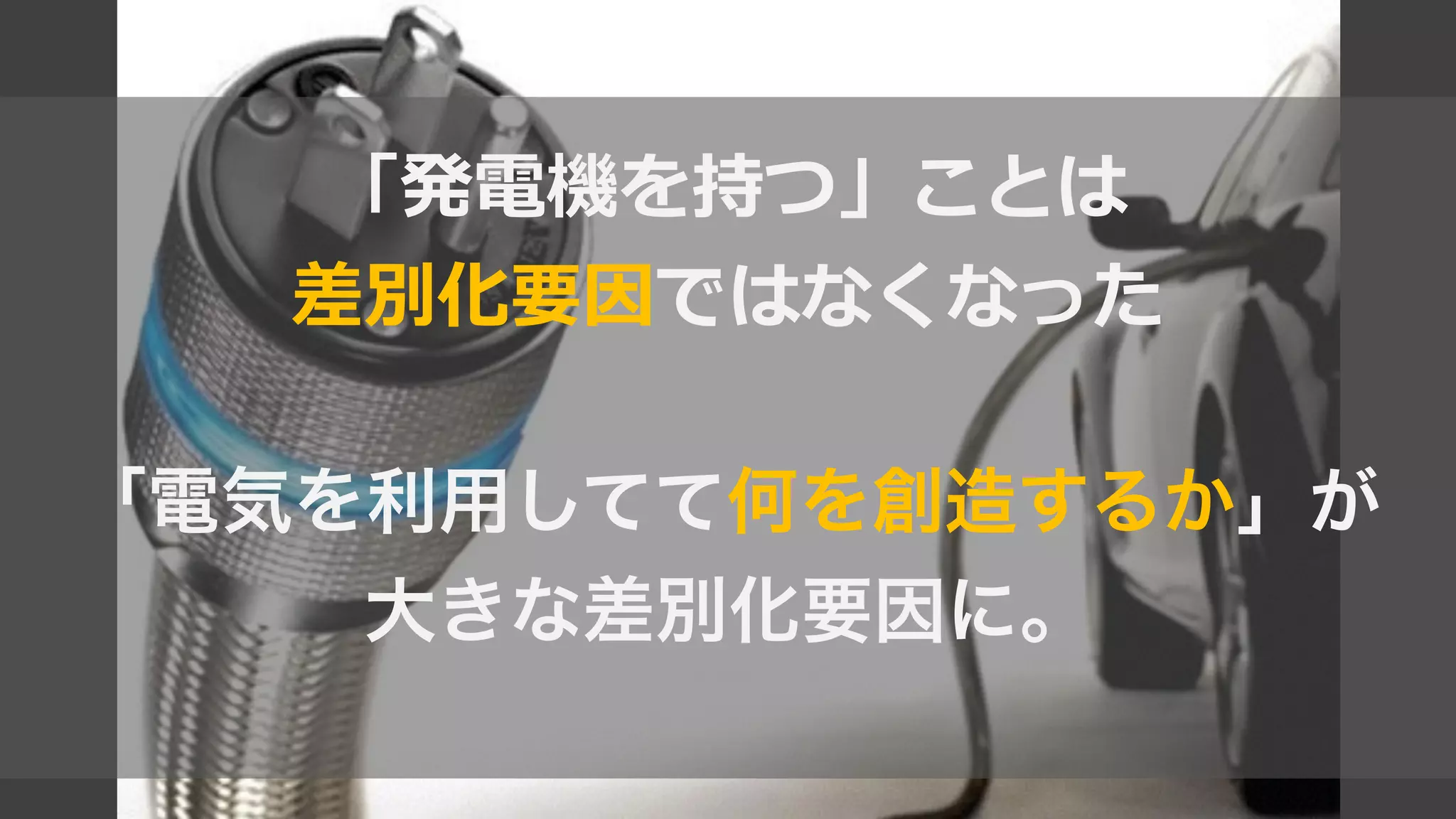 「発電機を持つ」ことは  
差別化要因ではなくなった  
!
「電気を利用してて何を創造するか」が
大きな差別化要因に。
 