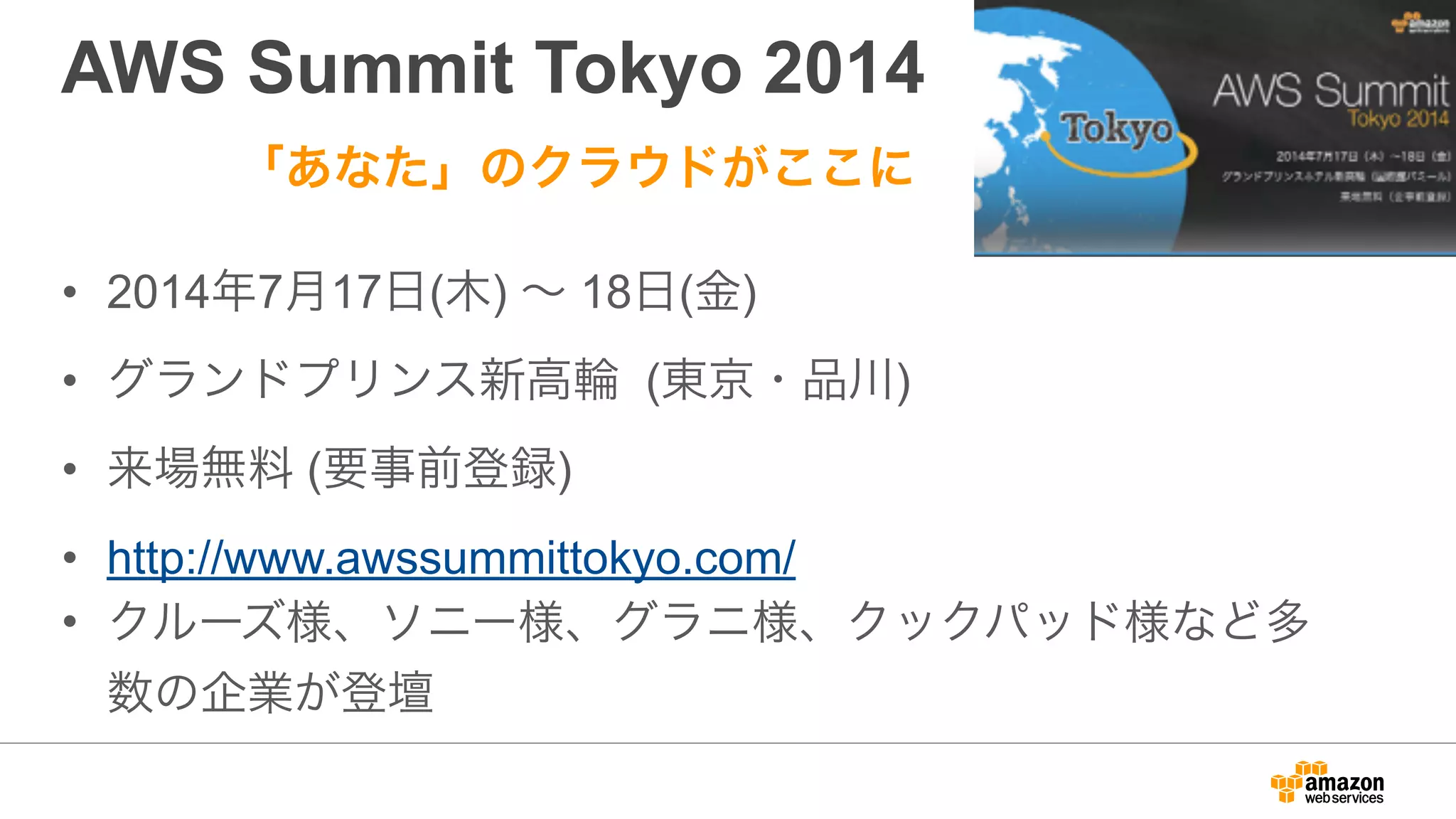 AWS Summit Tokyo 2014
• 2014年7月17日(木) ∼ 18日(金)
• グランドプリンス新高輪 (東京・品川)
• 来場無料 (要事前登録)
• http://www.awssummittokyo.com/
• クルーズ様、ソニー様、グラニ様、クックパッド様など多
数の企業が登壇
「あなた」のクラウドがここに
 