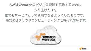 !
AWSはAmazonのビジネス課題を解決するために
作り上げたITを
誰でもサービスとして利用できるようにしたものです。
一般的にはクラウドコンピューティングと呼ばれています。
 