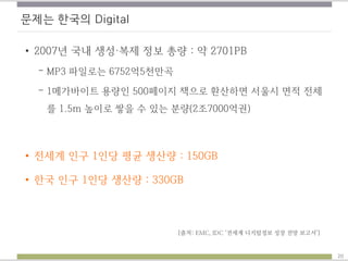 문제는 한국의 Digital
• 2007년 국내 생성·복제 정보 총량 : 약 2701PB
– MP3 파일로는 6752억5천만곡
– 1메가바이트 용량인 500페이지 책으로 환산하면 서울시 면적 전체
를 1.5m 높이로 쌓을 수 있는 분량(2조7000억권)
• 전세계 인구 1인당 평균 생산량 : 150GB
• 한국 인구 1인당 생산량 : 330GB
[출처: EMC, IDC ‘전세계 디지털정보 성장 전망 보고서’]
20
 