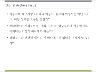 Digital Archive Issue
• 이용자의 요구사항 : 미래의 이용자, 현재의 이용자는 어떤 서비
스, 어떤 정보를 요구할 것인가?
• 메타데이터 처리 : 입수, 관리, 서비스, 영구보존에 사용할 메타
데이터는 어떻게 처리해야 하는가?
• 생명주기와 관련된 재처리 시 메타데이터 입력을 어떻게 할 것인
가?
 