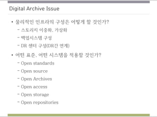 Digital Archive Issue
• 물리적인 인프라의 구성은 어떻게 할 것인가?
– 스토리지 이중화, 가상화
– 백업시스템 구성
– DR 센터 구성(DR간 연계)
• 어떤 표준, 어떤 시스템을 적용할 것인가?
– Open standards
– Open source
– Open Archives
– Open access
– Open storage
– Open repositories
 