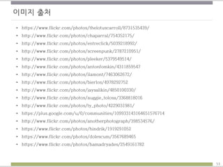 이미지 출처
• https://www.flickr.com/photos/thelotuscarroll/8731535439/
• http://www.flickr.com/photos/chaparral/754352175/
• http://www.flickr.com/photos/entreclick/5039218992/
• http://www.flickr.com/photos/screenpunk/2787210951/
• http://www.flickr.com/photos/pleeker/5379549514/
• http://www.flickr.com/photos/antonfomkin/4311859547
• http://www.flickr.com/photos/ilamont/7463062672/
• http://www.flickr.com/photos/bierlos/4978292752
• http://www.flickr.com/photos/jaysalikin/4850100330/
• http://www.flickr.com/photos/auggie_tolosa/3368818016
• http://www.flickr.com/photos/ty_photo/4229031981/
• https://plus.google.com/u/0/communities/109933143164651576714
• http://www.flickr.com/photos/anotherphotograph/398534576/
• https://www.flickr.com/photos/hindrik/1919291052
• https://www.flickr.com/photos/dolescum/3567689465
• https://www.flickr.com/photos/hamadryades/2549161782
53
 