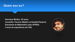 Quem sou eu?
Henrique Morbin, 25 anos;
Consultor Técnico Mobile na Hewlett-Packard;
Estudante de Matemática pela UFRGS;
3 anos de experiência em iOS;
 