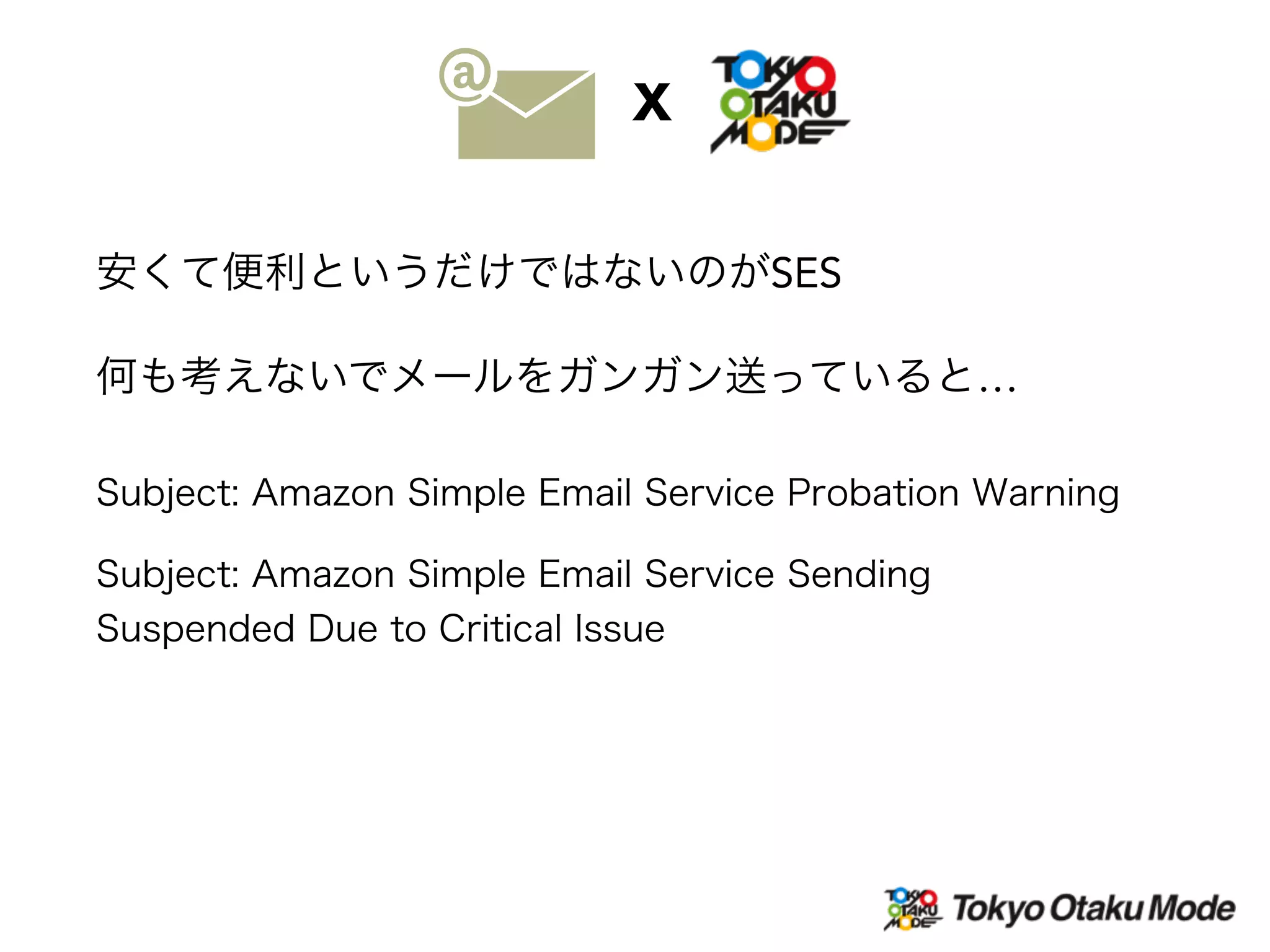 Subject: Amazon Simple Email Service Probation Warning
安くて便利というだけではないのがSES
何も考えないでメールをガンガン送っていると…
Subject: Amazon Simple Email Service Sending
Suspended Due to Critical Issue
X
 