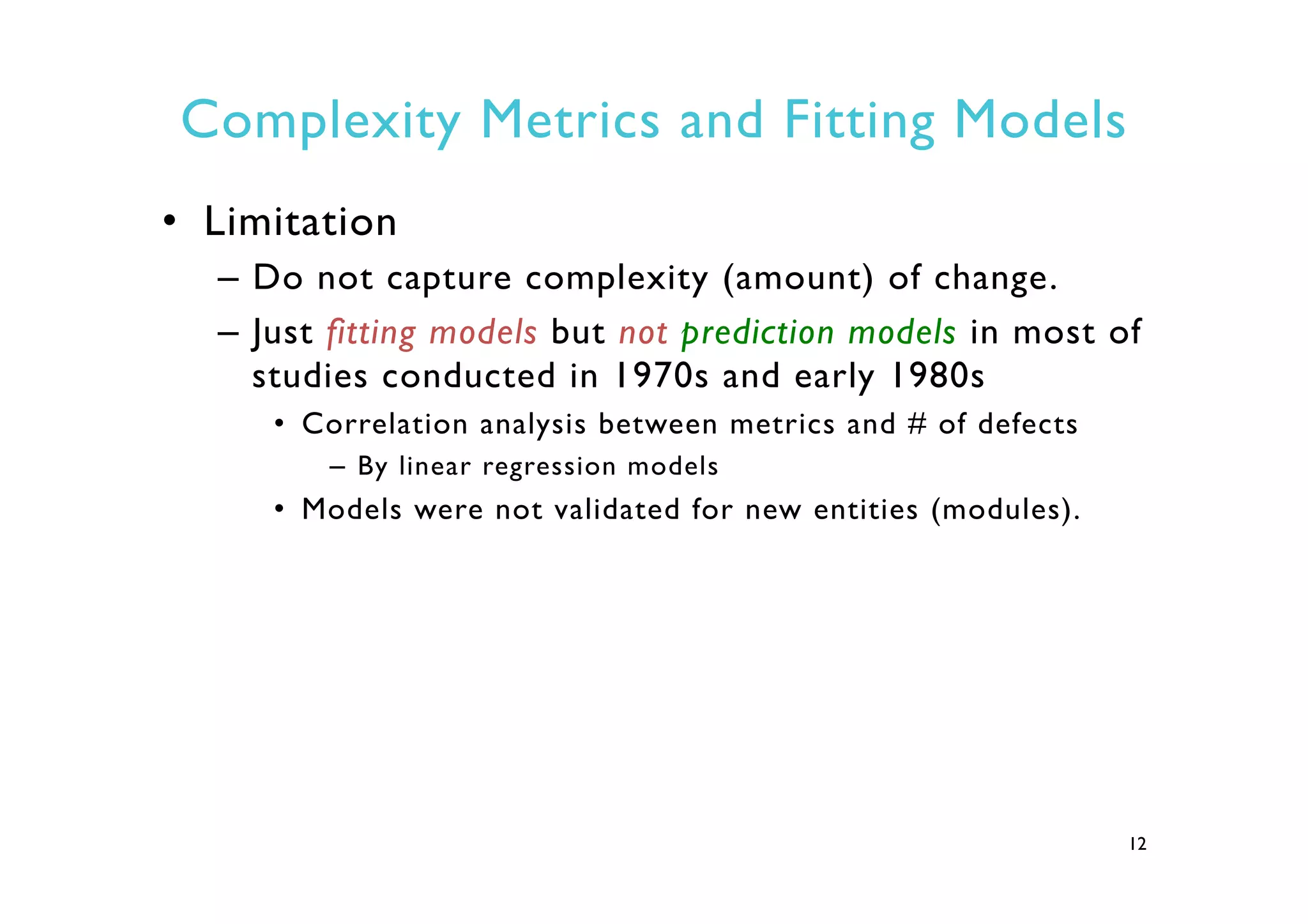 Complexity Metrics and Fitting Models
•  Limitation
–  Do not capture complexity (amount) of change.
–  Just fitting models but not prediction models in most of
studies conducted in 1970s and early 1980s
•  Correlation analysis between metrics and # of defects
–  By linear regression models
•  Models were not validated for new entities (modules).
12
 