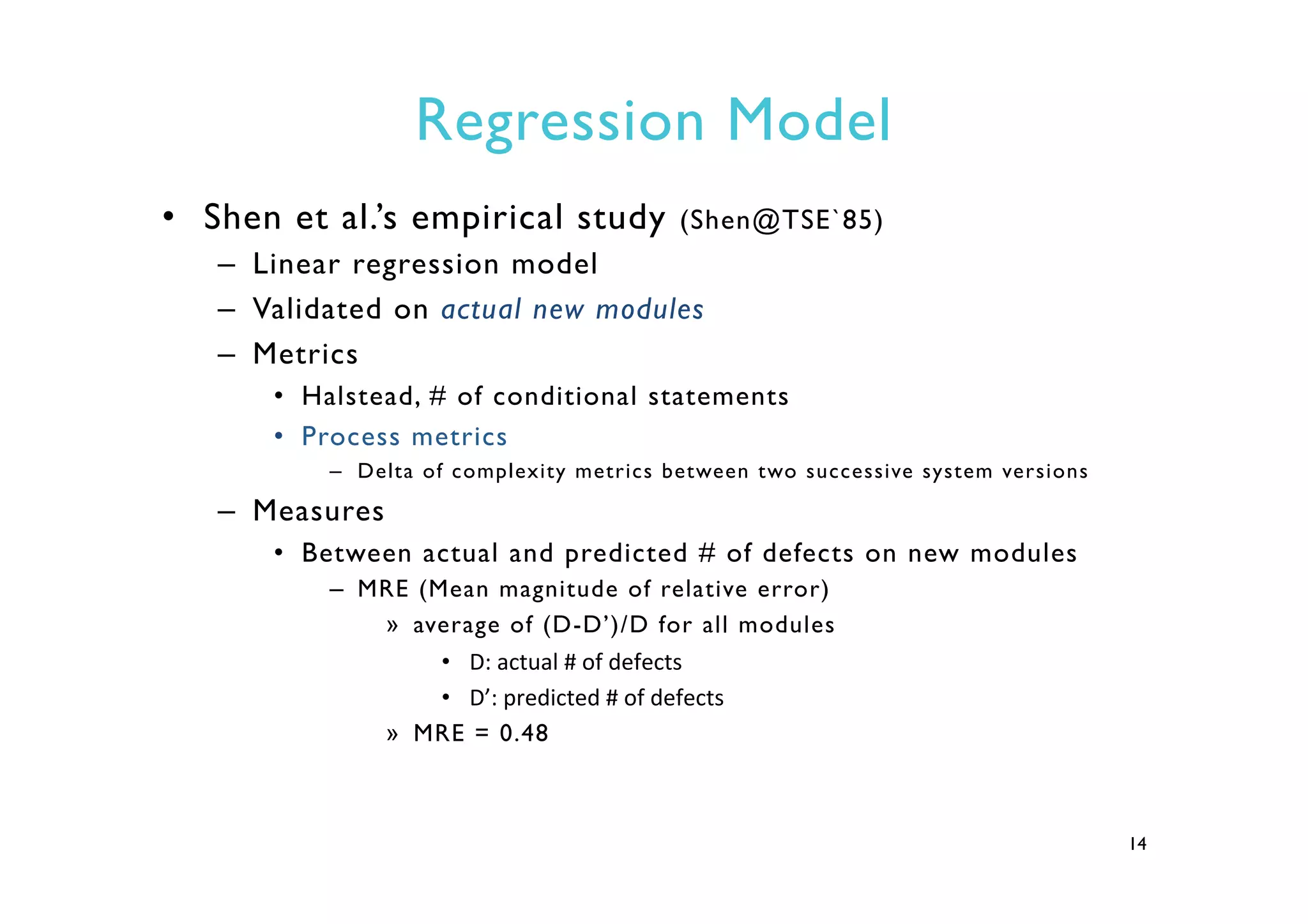 Regression Model
•  Shen et al.’s empirical study (Shen@TSE`85)
–  Linear regression model
–  Validated on actual new modules
–  Metrics
•  Halstead, # of conditional statements
•  Process metrics
–  Delta of complexity metrics between two successive system versions
–  Measures
•  Between actual and predicted # of defects on new modules
–  MRE (Mean magnitude of relative error)
»  average of (D-D’)/D for all modules
•  D:	
  actual	
  #	
  of	
  defects	
  
•  D’:	
  predicted	
  #	
  of	
  defects	
  	
  
»  MRE = 0.48
14
 