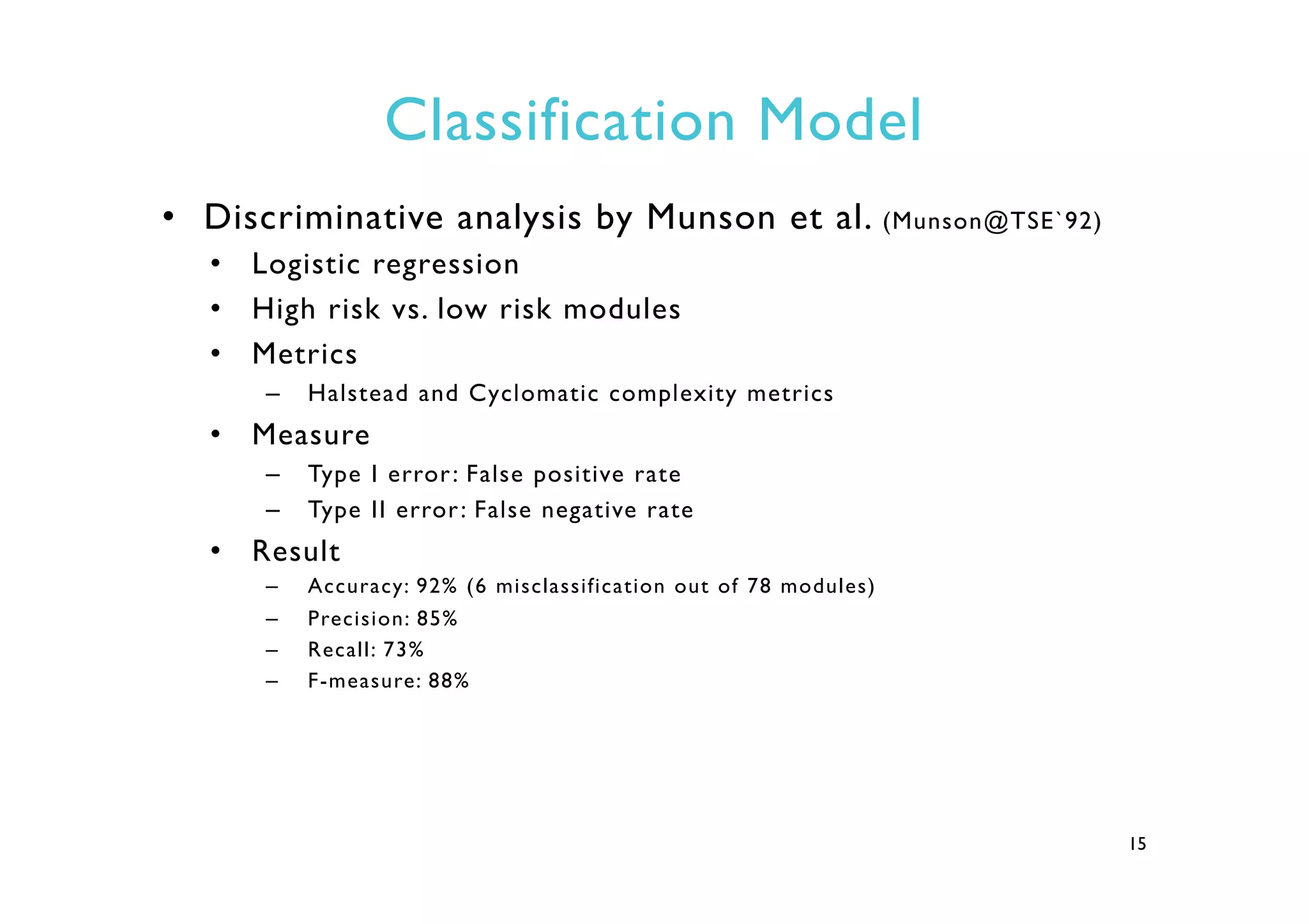 Classification Model
•  Discriminative analysis by Munson et al. (Munson@TSE`92)
•  Logistic regression
•  High risk vs. low risk modules
•  Metrics
–  Halstead and Cyclomatic complexity metrics
•  Measure
–  Type I error: False positive rate
–  Type II error: False negative rate
•  Result
–  Accuracy: 92% (6 misclassification out of 78 modules)
–  Precision: 85%
–  Recall: 73%
–  F-measure: 88%
15
 