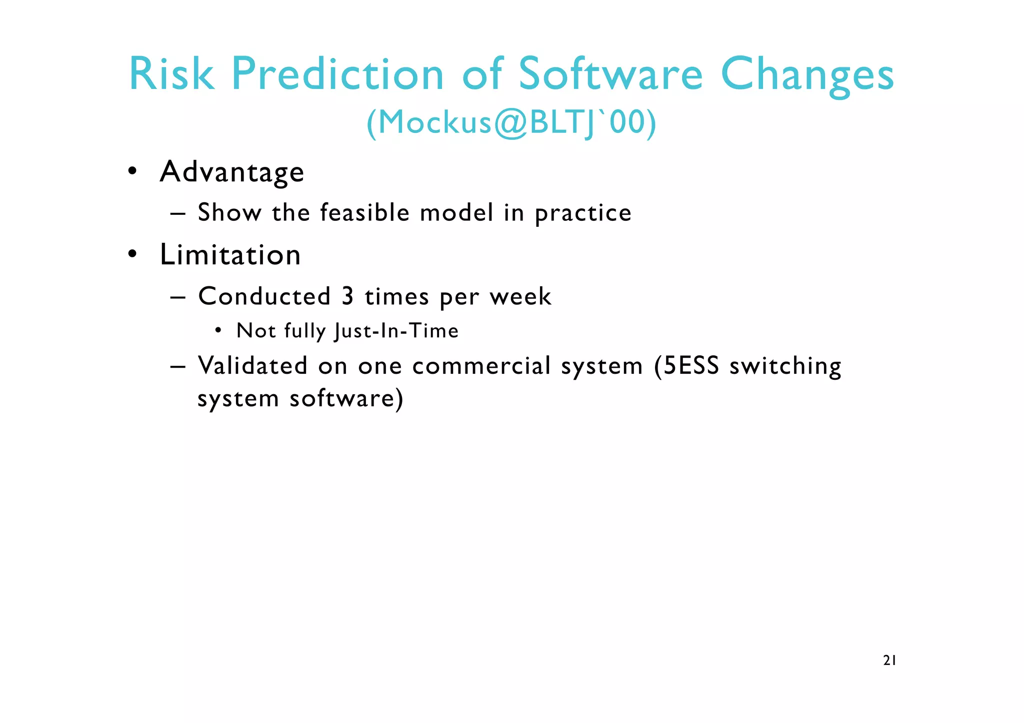 Risk Prediction of Software Changes
(Mockus@BLTJ`00)
•  Advantage
–  Show the feasible model in practice
•  Limitation
–  Conducted 3 times per week
•  Not fully Just-In-Time
–  Validated on one commercial system (5ESS switching
system software)
21
 