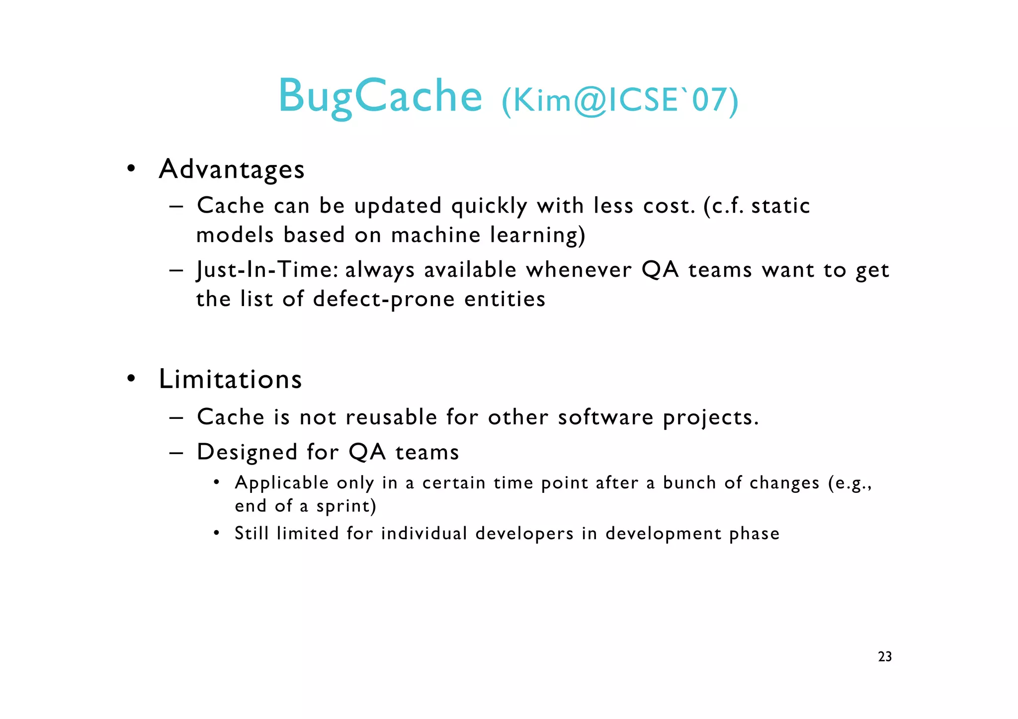 BugCache (Kim@ICSE`07)
•  Advantages
–  Cache can be updated quickly with less cost. (c.f. static
models based on machine learning)
–  Just-In-Time: always available whenever QA teams want to get
the list of defect-prone entities
•  Limitations
–  Cache is not reusable for other software projects.
–  Designed for QA teams
•  Applicable only in a certain time point after a bunch of changes (e.g.,
end of a sprint)
•  Still limited for individual developers in development phase
23
 