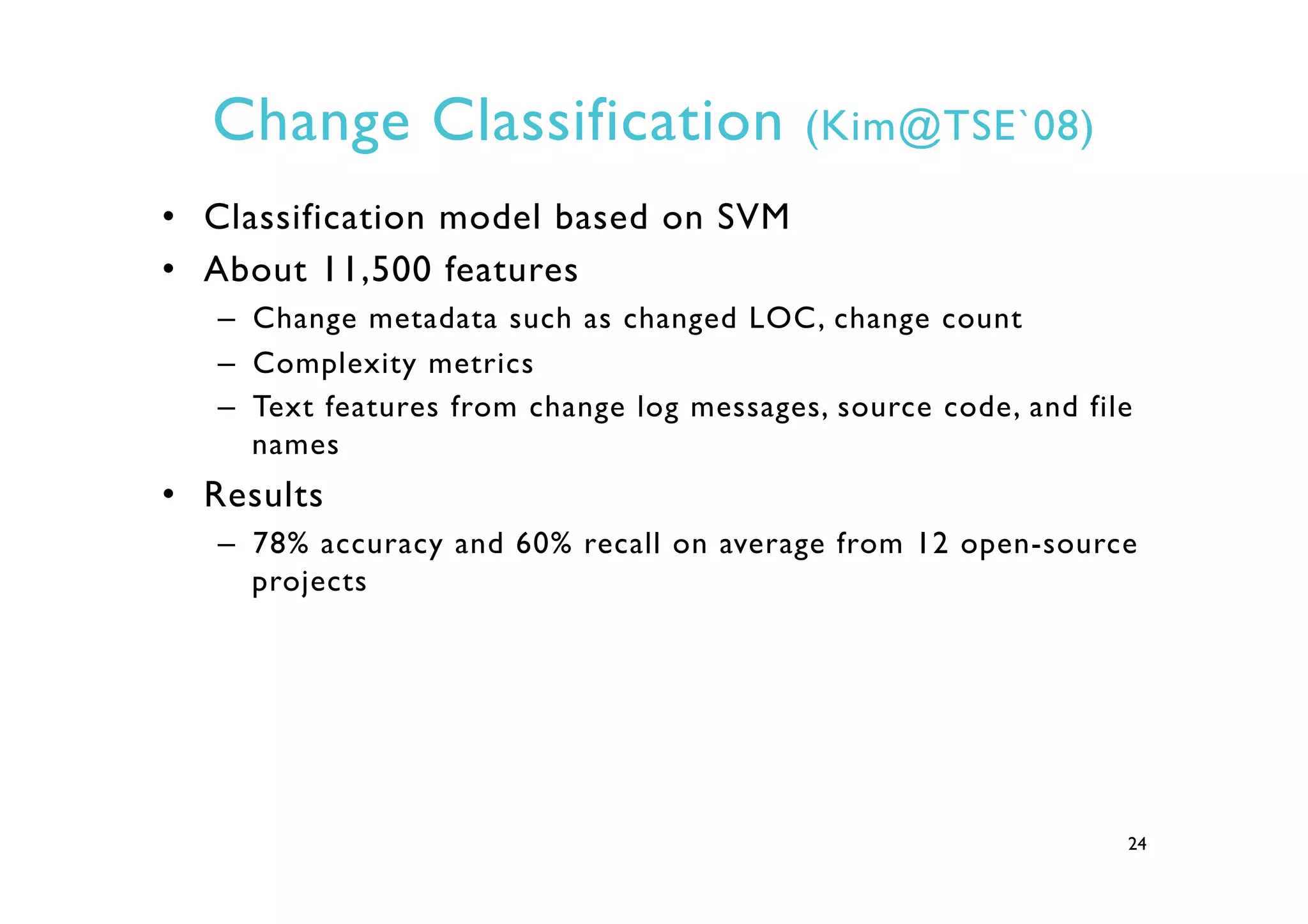 Change Classification (Kim@TSE`08)
•  Classification model based on SVM
•  About 11,500 features
–  Change metadata such as changed LOC, change count
–  Complexity metrics
–  Text features from change log messages, source code, and file
names
•  Results
–  78% accuracy and 60% recall on average from 12 open-source
projects
24
 