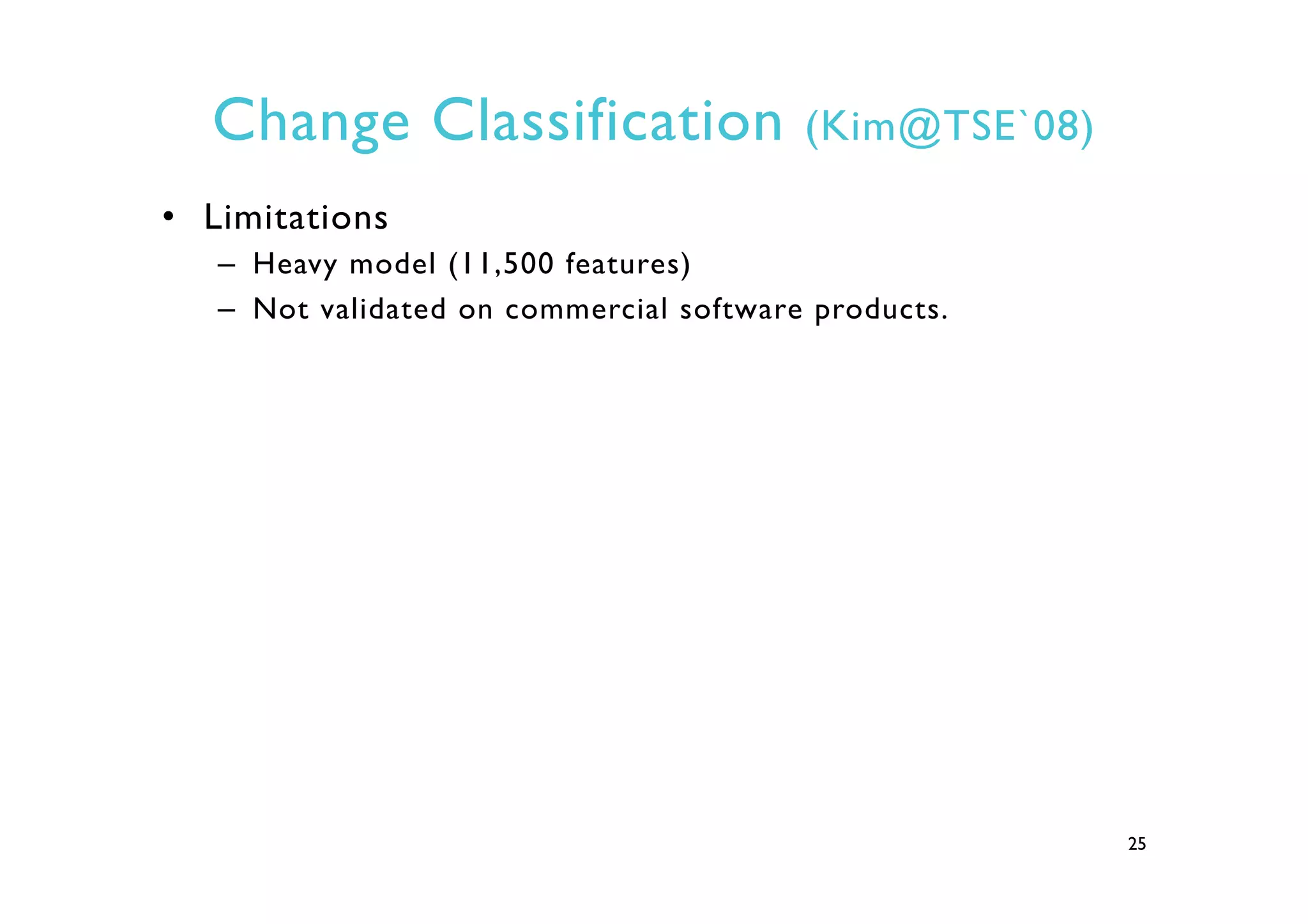 Change Classification (Kim@TSE`08)
•  Limitations
–  Heavy model (11,500 features)
–  Not validated on commercial software products.
25
 