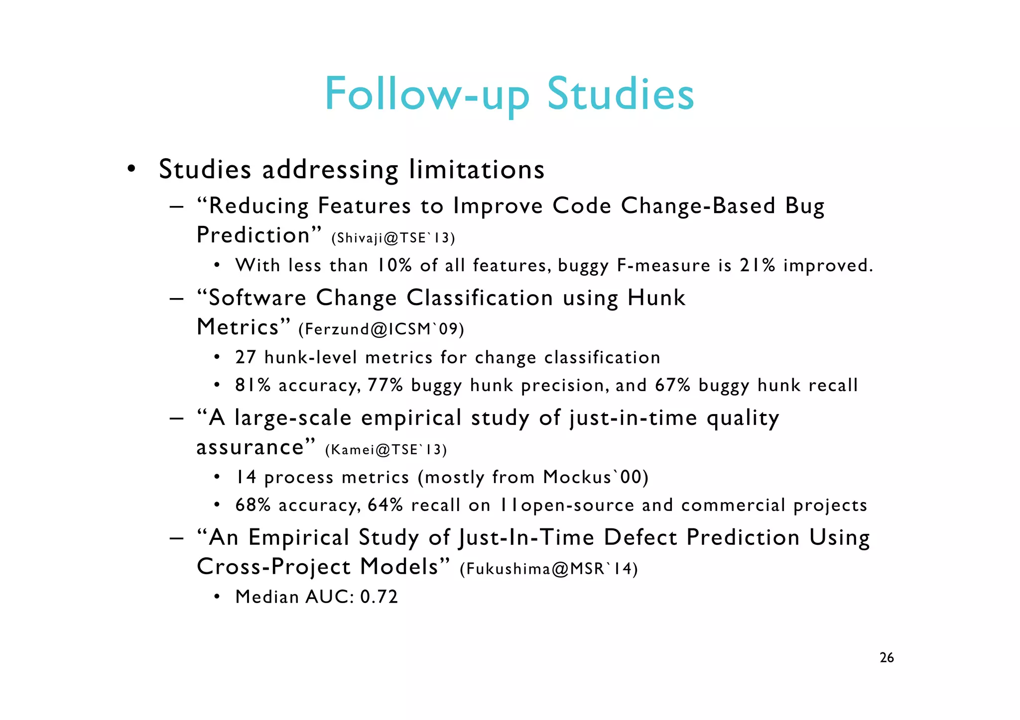 Follow-up Studies
•  Studies addressing limitations
–  “Reducing Features to Improve Code Change-Based Bug
Prediction” (Shivaji@TSE`13)
•  With less than 10% of all features, buggy F-measure is 21% improved.
–  “Software Change Classification using Hunk
Metrics” (Ferzund@ICSM`09)
•  27 hunk-level metrics for change classification
•  81% accuracy, 77% buggy hunk precision, and 67% buggy hunk recall
–  “A large-scale empirical study of just-in-time quality
assurance” (Kamei@TSE`13)
•  14 process metrics (mostly from Mockus`00)
•  68% accuracy, 64% recall on 11open-source and commercial projects
–  “An Empirical Study of Just-In-Time Defect Prediction Using
Cross-Project Models” (Fukushima@MSR`14)
•  Median AUC: 0.72
26
 